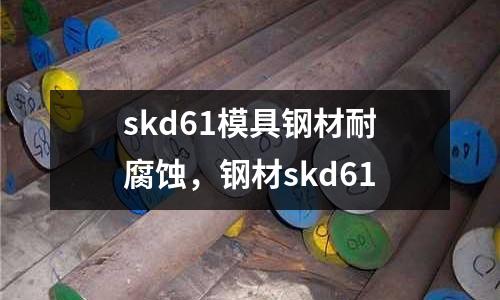 skd61模具鋼材耐腐蝕，鋼材skd61