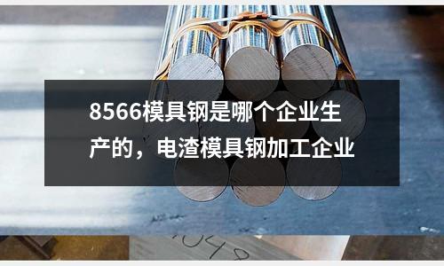 8566模具鋼是哪個(gè)企業(yè)生產(chǎn)的，電渣模具鋼加工企業(yè)