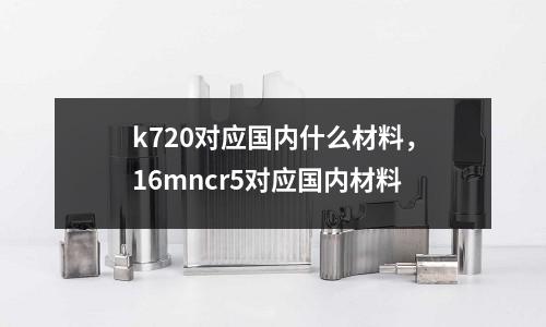 k720對應(yīng)國內(nèi)什么材料，16mncr5對應(yīng)國內(nèi)材料