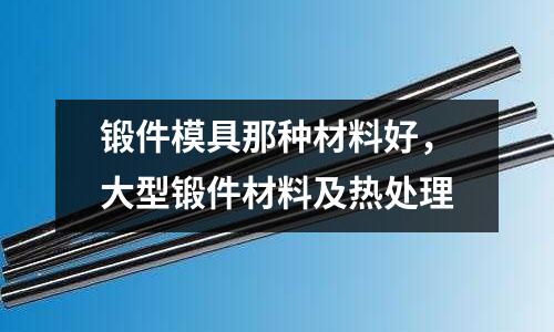 鍛件模具那種材料好，大型鍛件材料及熱處理