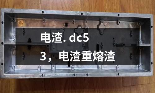 電渣. dc53，電渣重熔渣