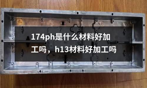 174ph是什么材料好加工嗎，h13材料好加工嗎