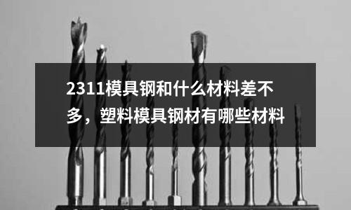 2311模具鋼和什么材料差不多，塑料模具鋼材有哪些材料