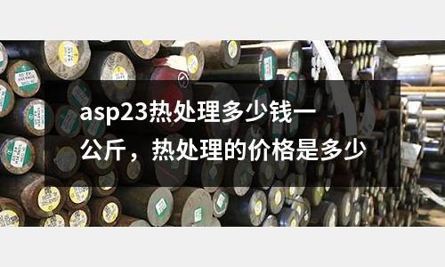 asp23熱處理多少錢一公斤，熱處理的價格是多少