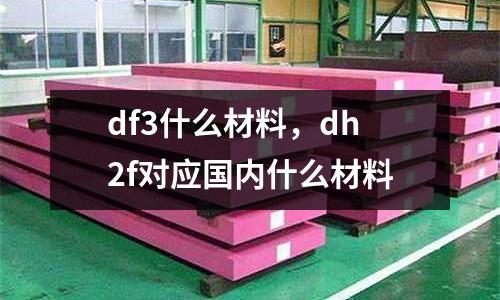 df3什么材料，dh2f對(duì)應(yīng)國(guó)內(nèi)什么材料