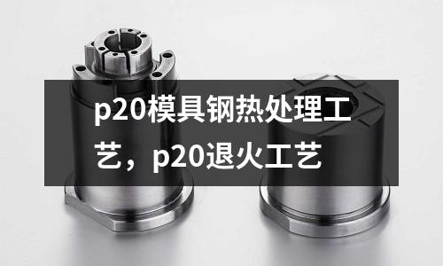 p20模具鋼熱處理工藝，p20退火工藝