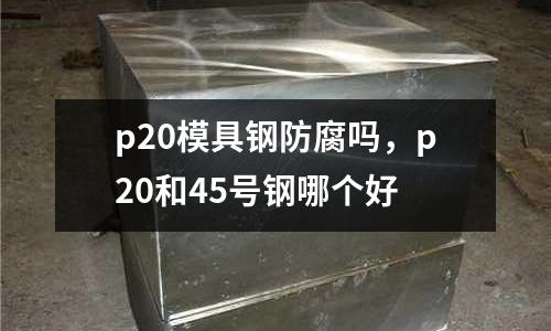 p20模具鋼防腐嗎，p20和45號鋼哪個好