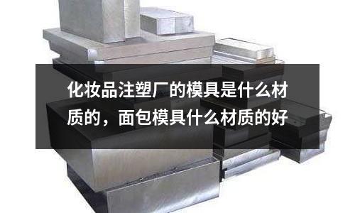 化妝品注塑廠的模具是什么材質(zhì)的，面包模具什么材質(zhì)的好