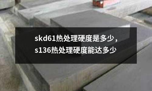 skd61熱處理硬度是多少，s136熱處理硬度能達多少