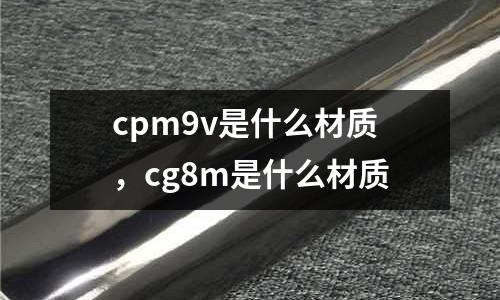 cpm9v是什么材質(zhì)，cg8m是什么材質(zhì)