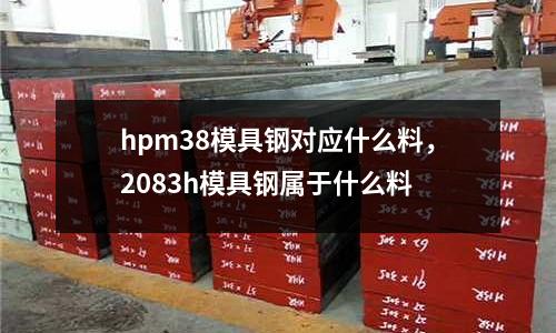 hpm38模具鋼對(duì)應(yīng)什么料，2083h模具鋼屬于什么料