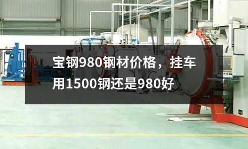 寶鋼980鋼材價(jià)格，掛車(chē)用1500鋼還是980好