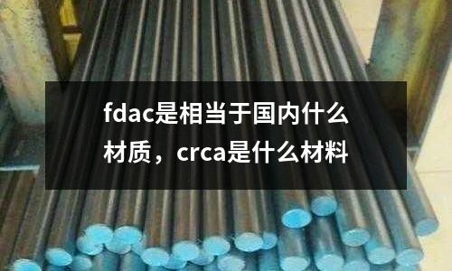 fdac是相當(dāng)于國內(nèi)什么材質(zhì)，crca是什么材料