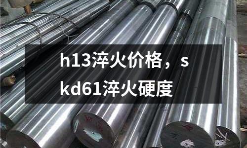 h13淬火價格，skd61淬火硬度