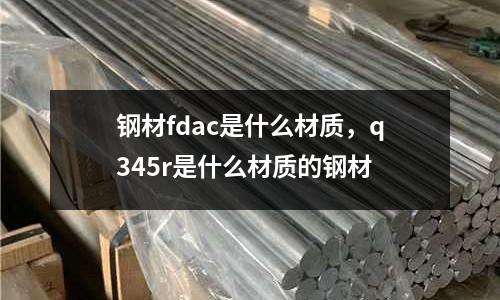 鋼材fdac是什么材質(zhì)，q345r是什么材質(zhì)的鋼材