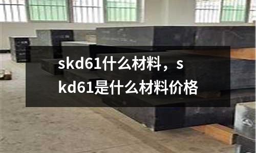 skd61什么材料，skd61是什么材料價格