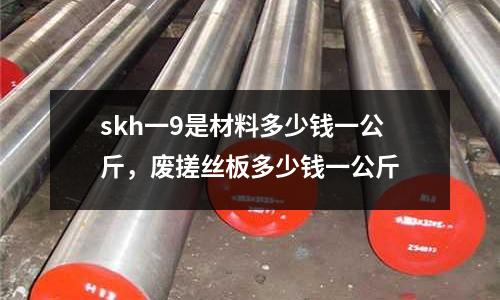 skh一9是材料多少錢一公斤，廢搓絲板多少錢一公斤