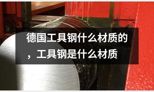 德國工具鋼什么材質的，工具鋼是什么材質