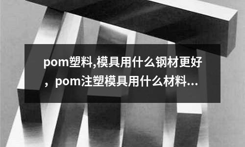 pom塑料,模具用什么鋼材更好，pom注塑模具用什么材料好