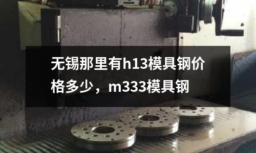 無錫那里有h13模具鋼價(jià)格多少，m333模具鋼