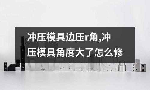 沖壓模具邊壓r角,沖壓模具角度大了怎么修