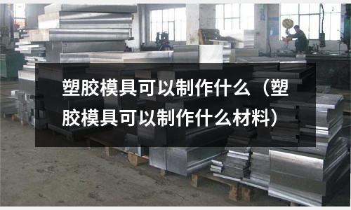 塑膠模具可以制作什么（塑膠模具可以制作什么材料）