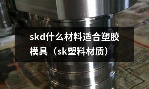 skd什么材料適合塑膠模具（sk塑料材質(zhì)）