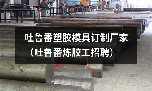 吐魯番塑膠模具訂制廠家（吐魯番煉膠工招聘）