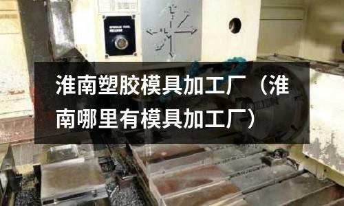 淮南塑膠模具加工廠（淮南哪里有模具加工廠）