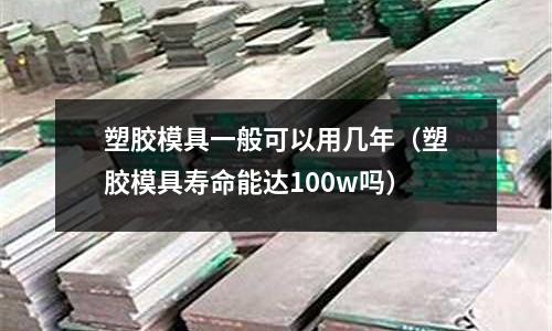 塑膠模具一般可以用幾年（塑膠模具壽命能達100w嗎）