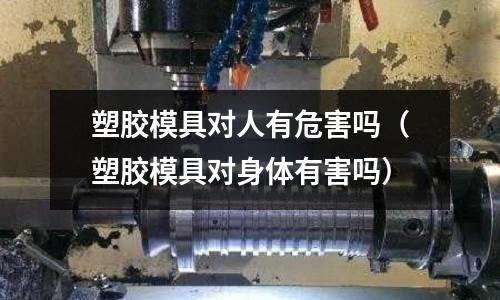 塑膠模具對人有危害嗎（塑膠模具對身體有害嗎）