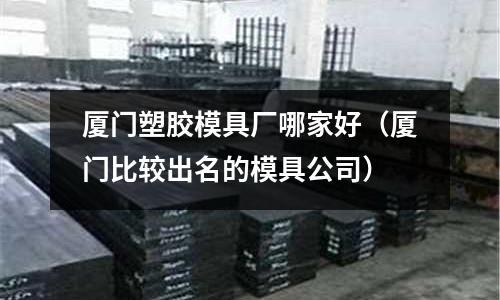 廈門塑膠模具廠哪家好（廈門比較出名的模具公司）