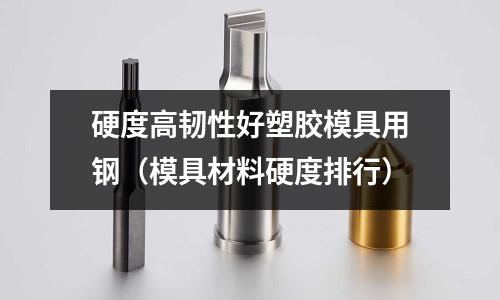 硬度高韌性好塑膠模具用鋼（模具材料硬度排行）