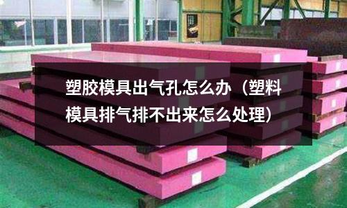 塑膠模具出氣孔怎么辦（塑料模具排氣排不出來怎么處理）