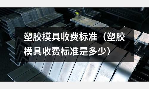 塑膠模具收費(fèi)標(biāo)準(zhǔn)（塑膠模具收費(fèi)標(biāo)準(zhǔn)是多少）