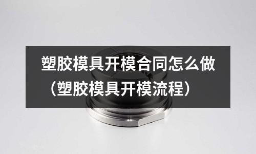 塑膠模具開模合同怎么做（塑膠模具開模流程）