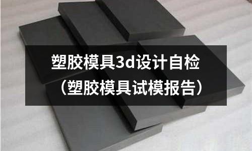 塑膠模具3d設(shè)計自檢（塑膠模具試模報告）