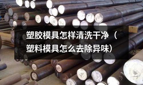 塑膠模具怎樣清洗干凈（塑料模具怎么去除異味）