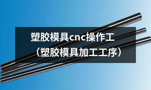 塑膠模具cnc操作工（塑膠模具加工工序）