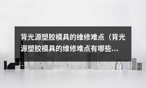 背光源塑膠模具的維修難點(diǎn)（背光源塑膠模具的維修難點(diǎn)有哪些）