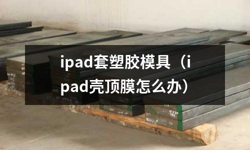 ipad套塑膠模具（ipad殼頂膜怎么辦）