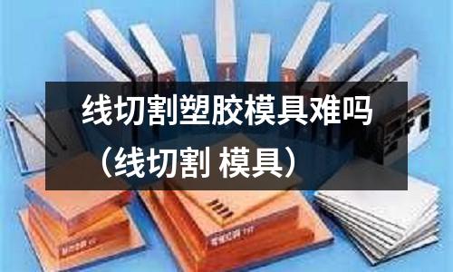 線切割塑膠模具難嗎（線切割 模具）