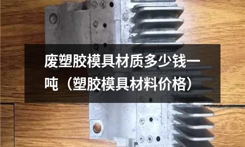 廢塑膠模具材質(zhì)多少錢一噸（塑膠模具材料價格）