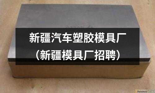 新疆汽車(chē)塑膠模具廠（新疆模具廠招聘）