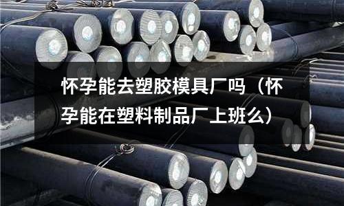 懷孕能去塑膠模具廠嗎（懷孕能在塑料制品廠上班么）