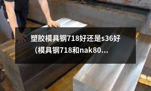 塑膠模具鋼718好還是s36好（模具鋼718和nak80）