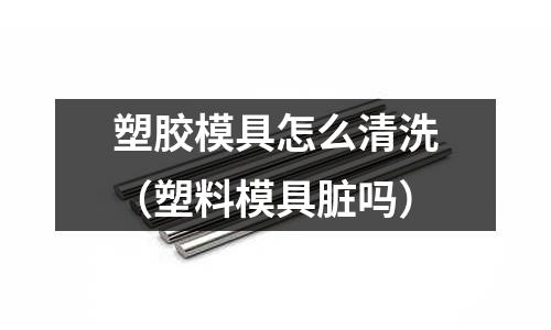 塑膠模具怎么清洗（塑料模具臟嗎）