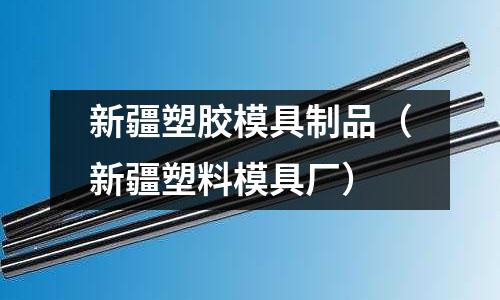 新疆塑膠模具制品（新疆塑料模具廠）