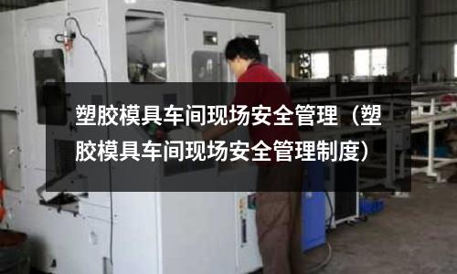 塑膠模具車間現(xiàn)場安全管理（塑膠模具車間現(xiàn)場安全管理制度）