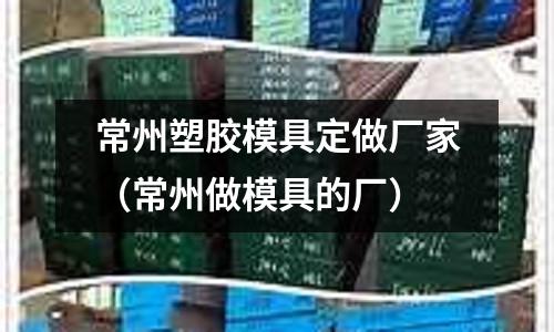 常州塑膠模具定做廠家（常州做模具的廠）